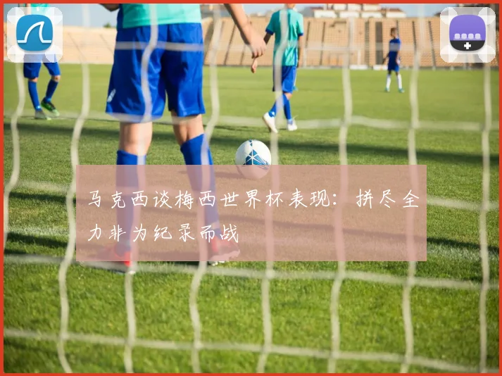 马克西谈梅西世界杯表现：拼尽全力非为纪录而战