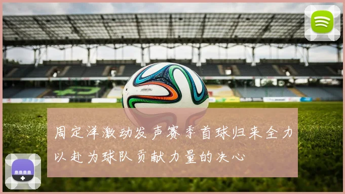 周定洋激动发声赛季首球归来全力以赴为球队贡献力量的决心